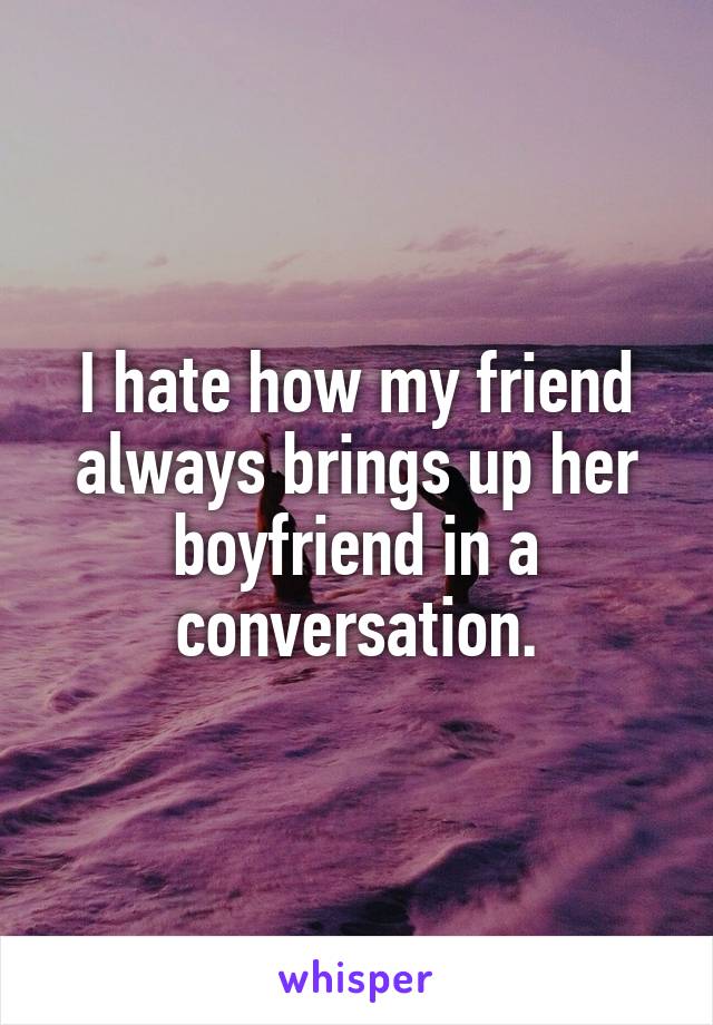 I hate how my friend always brings up her boyfriend in a conversation.