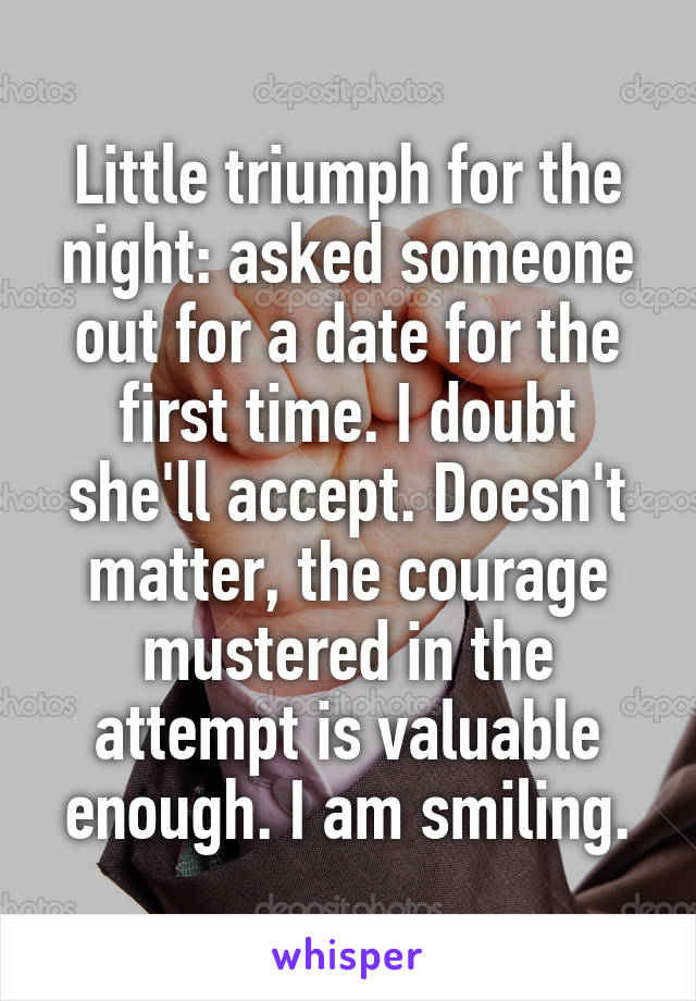 Little triumph for the night: asked someone out for a date for the first time. I doubt she'll accept. Doesn't matter, the courage mustered in the attempt is valuable enough. I am smiling.