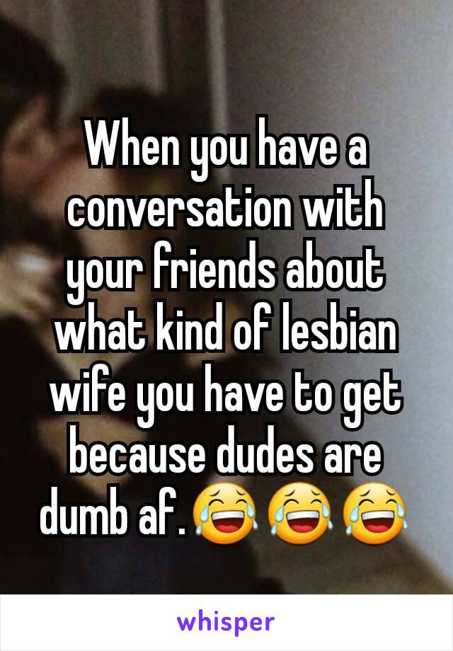 When you have a conversation with your friends about what kind of lesbian wife you have to get because dudes are dumb af.😂😂😂