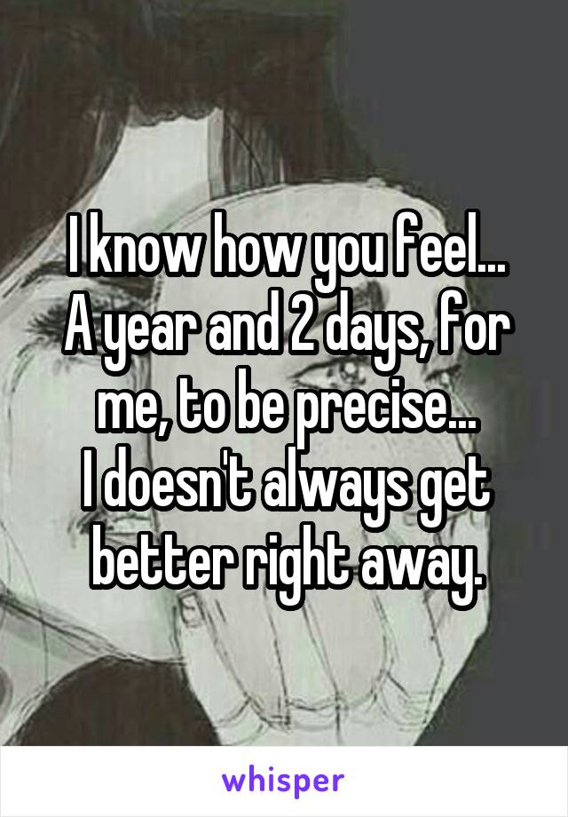 I know how you feel...
A year and 2 days, for me, to be precise...
I doesn't always get better right away.