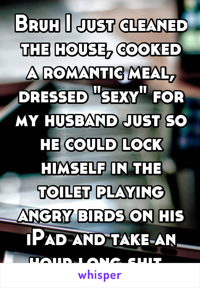 Bruh I just cleaned the house, cooked a romantic meal, dressed "sexy" for my husband just so he could lock himself in the toilet playing angry birds on his iPad and take an hour long shit. 
