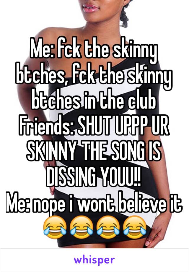 Me: fck the skinny btches, fck the skinny btches in the club
Friends: SHUT UPPP UR SKINNY THE SONG IS DISSING YOUU!!
Me: nope i wont believe it 😂😂😂😂