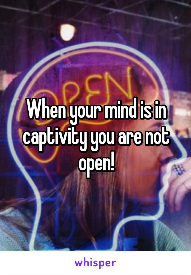 When your mind is in captivity you are not open!
