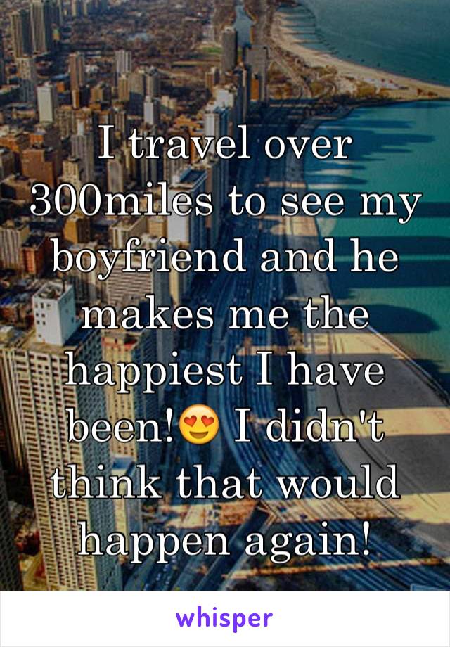 I travel over 300miles to see my boyfriend and he makes me the happiest I have been!😍 I didn't think that would happen again! 