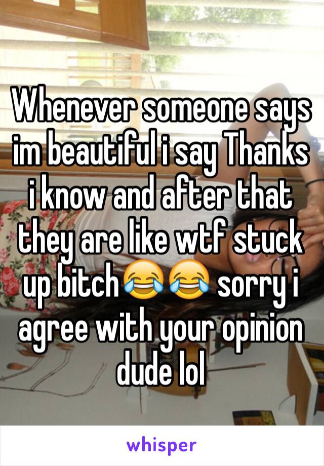 Whenever someone says im beautiful i say Thanks i know and after that they are like wtf stuck up bitch😂😂 sorry i agree with your opinion dude lol