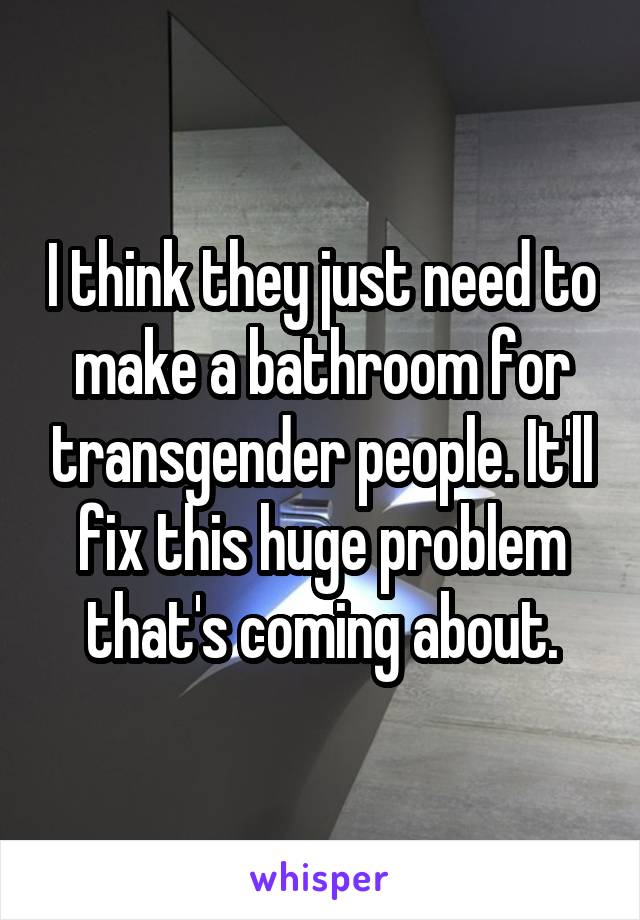 I think they just need to make a bathroom for transgender people. It'll fix this huge problem that's coming about.