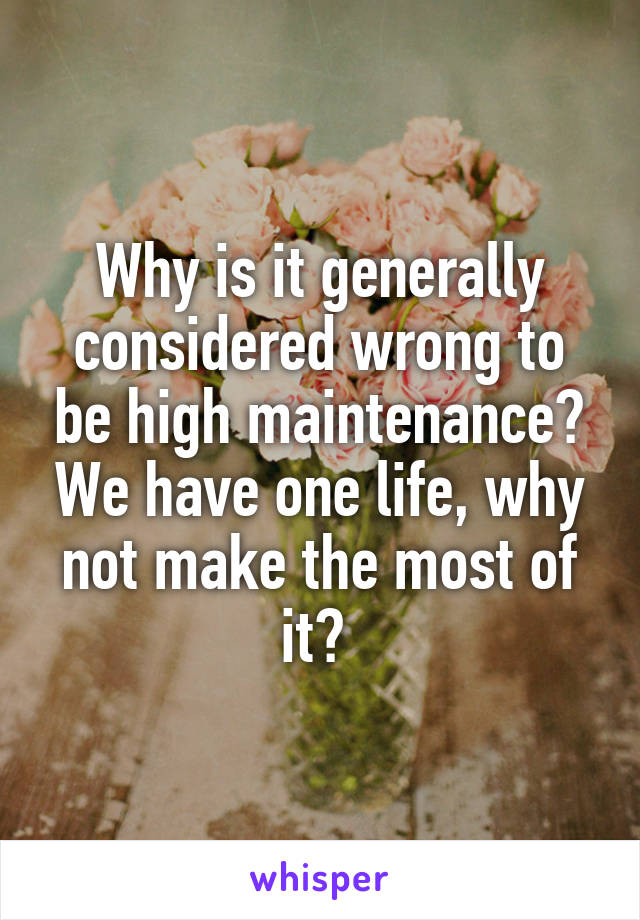 Why is it generally considered wrong to be high maintenance? We have one life, why not make the most of it? 