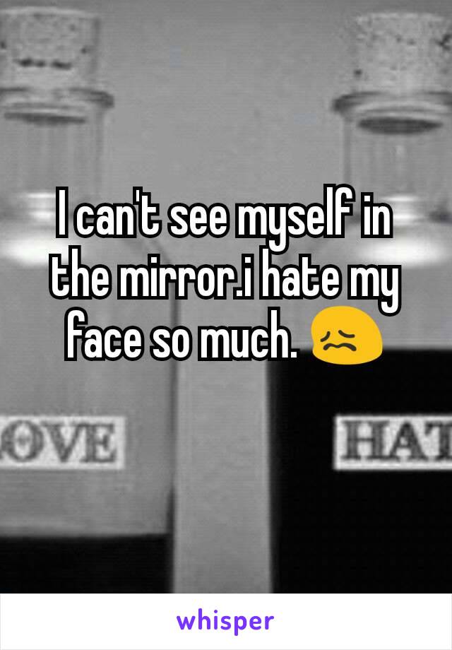 I can't see myself in the mirror.i hate my face so much. 😖