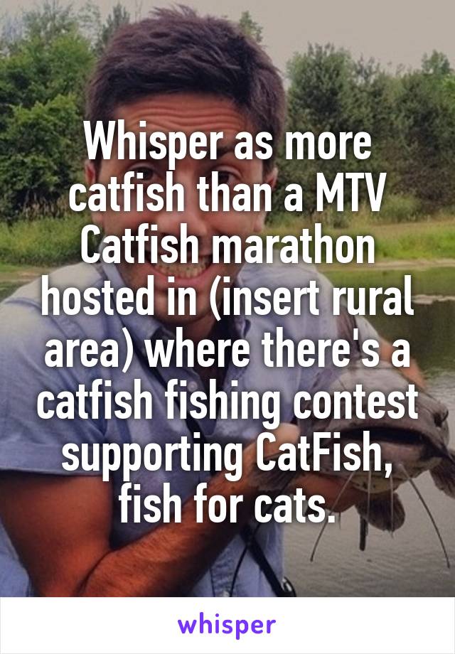 Whisper as more catfish than a MTV Catfish marathon hosted in (insert rural area) where there's a catfish fishing contest supporting CatFish, fish for cats.