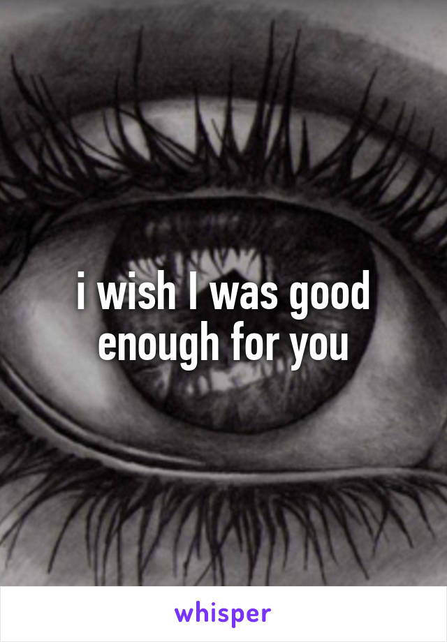 i wish I was good enough for you