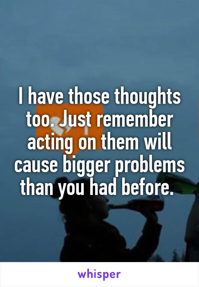 I have those thoughts too. Just remember acting on them will cause bigger problems than you had before. 