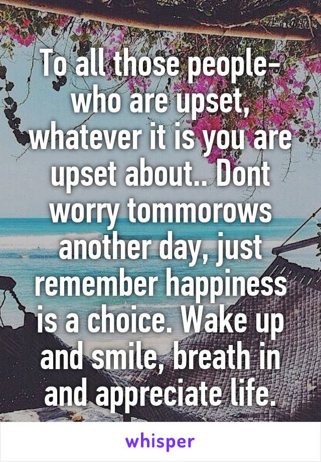 To all those people- who are upset, whatever it is you are upset about.. Dont worry tommorows another day, just remember happiness is a choice. Wake up and smile, breath in and appreciate life.