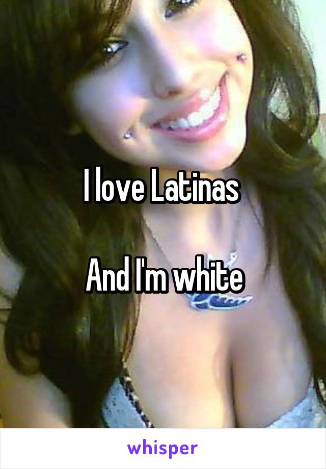 I love Latinas 

And I'm white