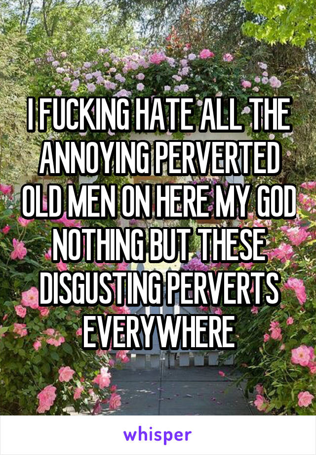 I FUCKING HATE ALL THE ANNOYING PERVERTED OLD MEN ON HERE MY GOD NOTHING BUT THESE DISGUSTING PERVERTS EVERYWHERE