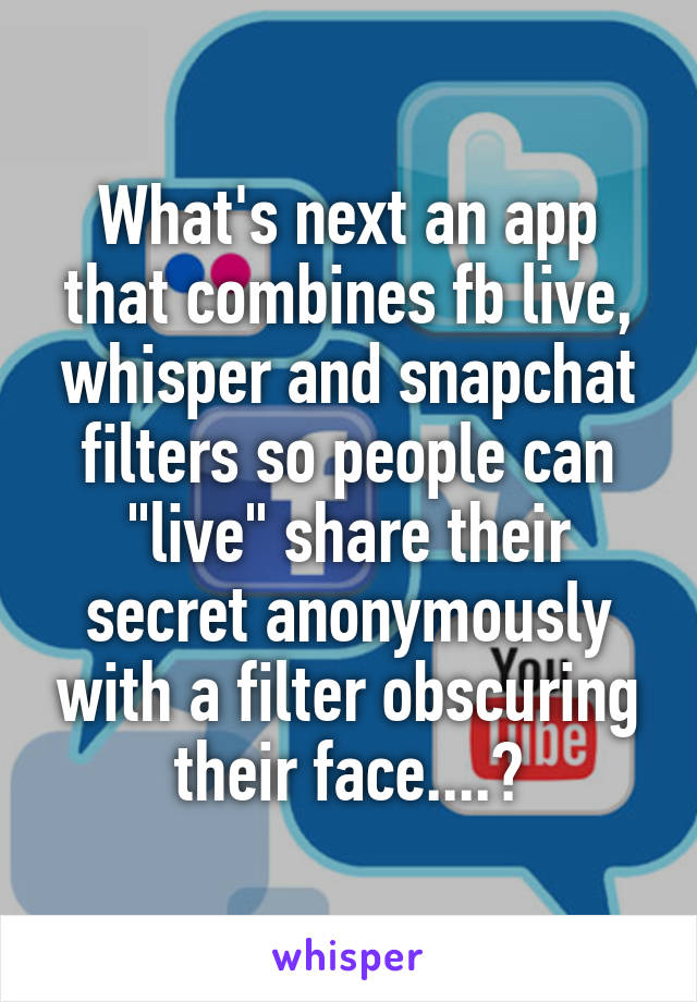 What's next an app that combines fb live, whisper and snapchat filters so people can "live" share their secret anonymously with a filter obscuring their face....?