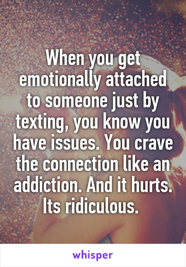 When you get emotionally attached to someone just by texting, you know you have issues. You crave the connection like an addiction. And it hurts. Its ridiculous. 