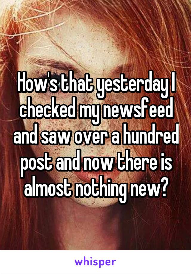 How's that yesterday I checked my newsfeed and saw over a hundred post and now there is almost nothing new?
