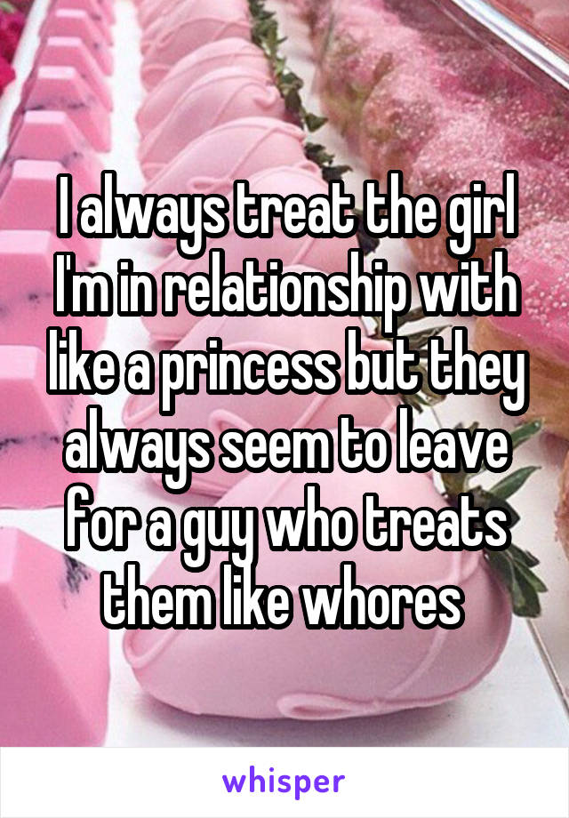 I always treat the girl I'm in relationship with like a princess but they always seem to leave for a guy who treats them like whores 