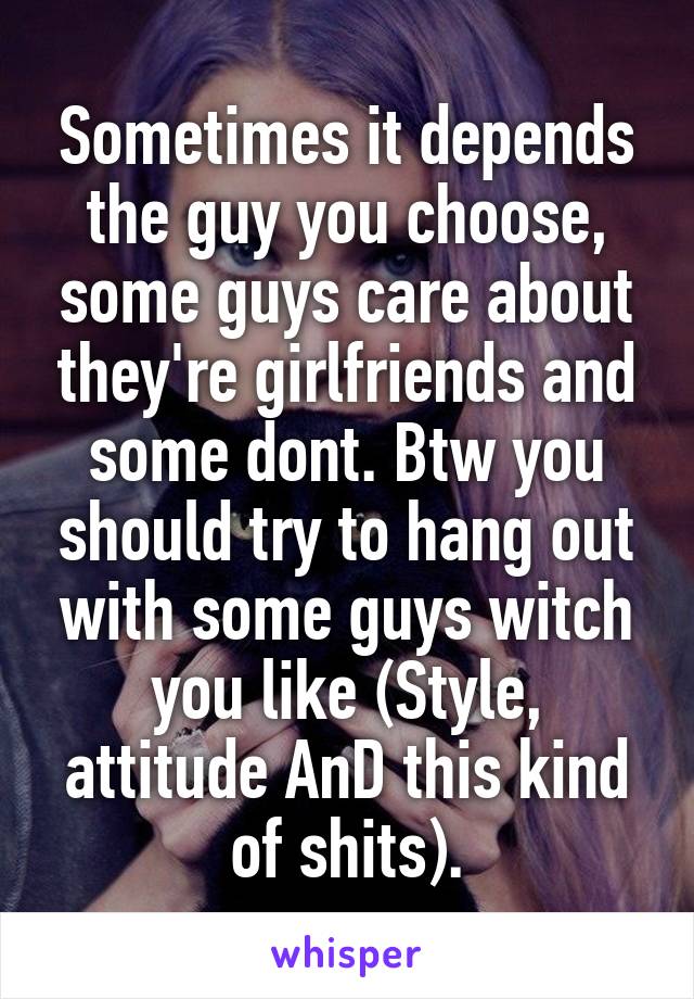 Sometimes it depends the guy you choose, some guys care about they're girlfriends and some dont. Btw you should try to hang out with some guys witch you like (Style, attitude AnD this kind of shits).