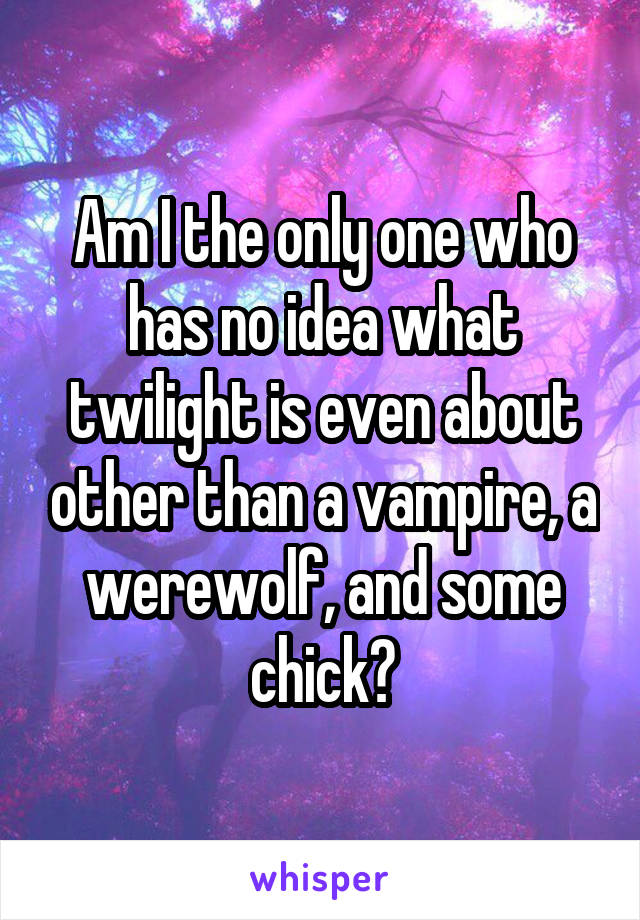 Am I the only one who has no idea what twilight is even about other than a vampire, a werewolf, and some chick?