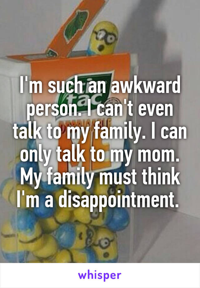 I'm such an awkward person. I can't even talk to my family. I can only talk to my mom. My family must think I'm a disappointment. 