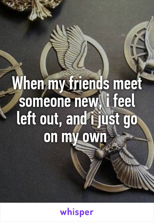 When my friends meet someone new, i feel left out, and i just go on my own 