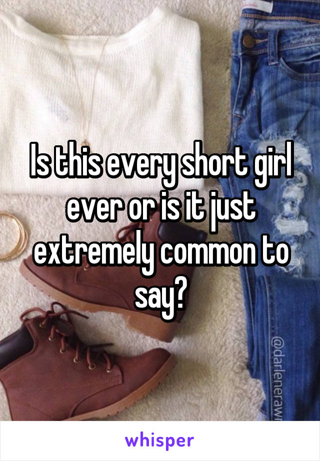 Is this every short girl ever or is it just extremely common to say?