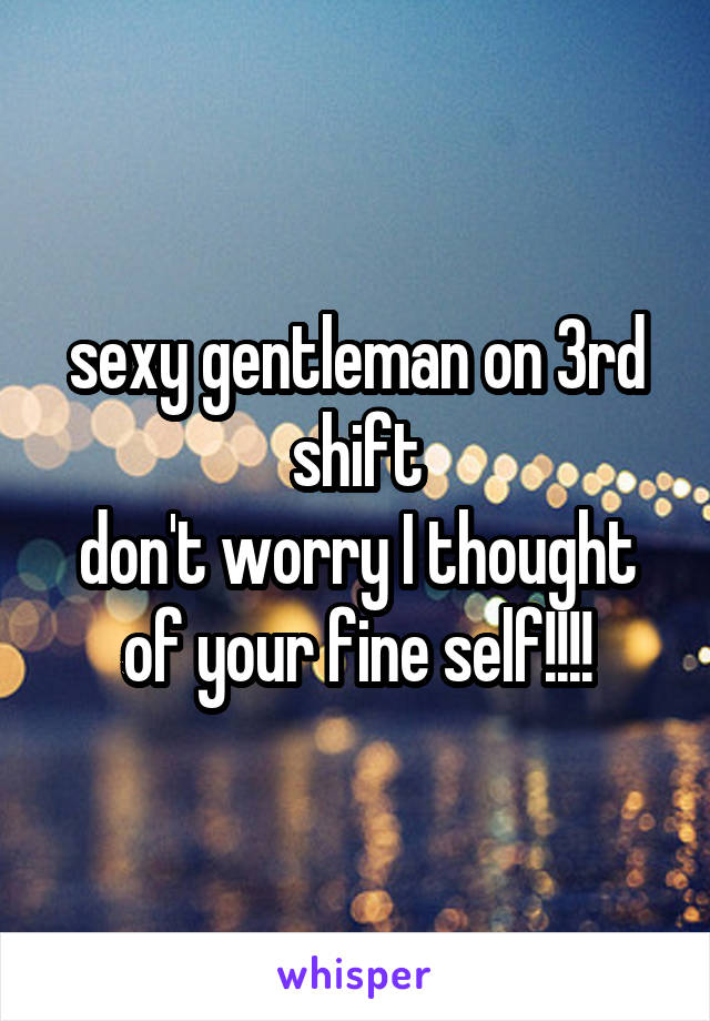 sexy gentleman on 3rd shift
don't worry I thought of your fine self!!!!