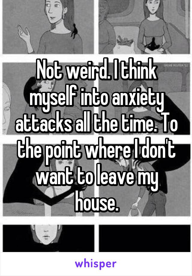 Not weird. I think myself into anxiety attacks all the time. To the point where I don't want to leave my house.