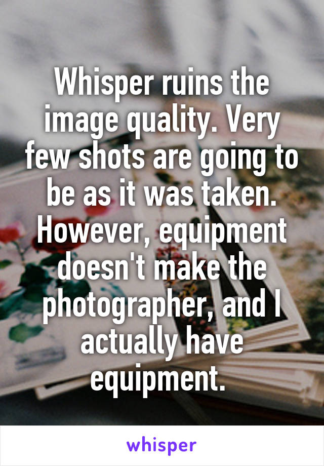 Whisper ruins the image quality. Very few shots are going to be as it was taken.
However, equipment doesn't make the photographer, and I actually have equipment. 