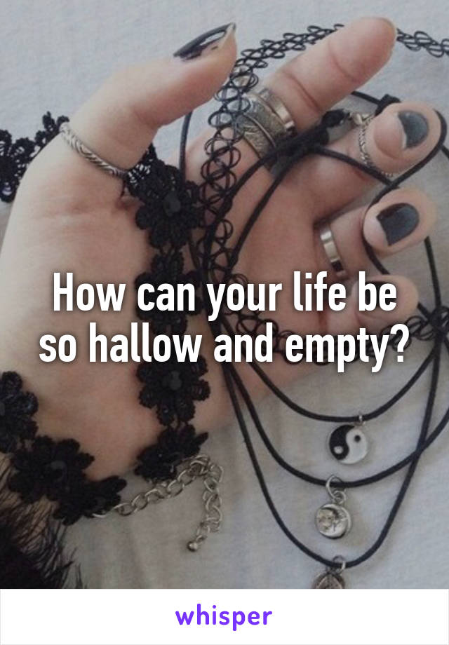 How can your life be so hallow and empty?