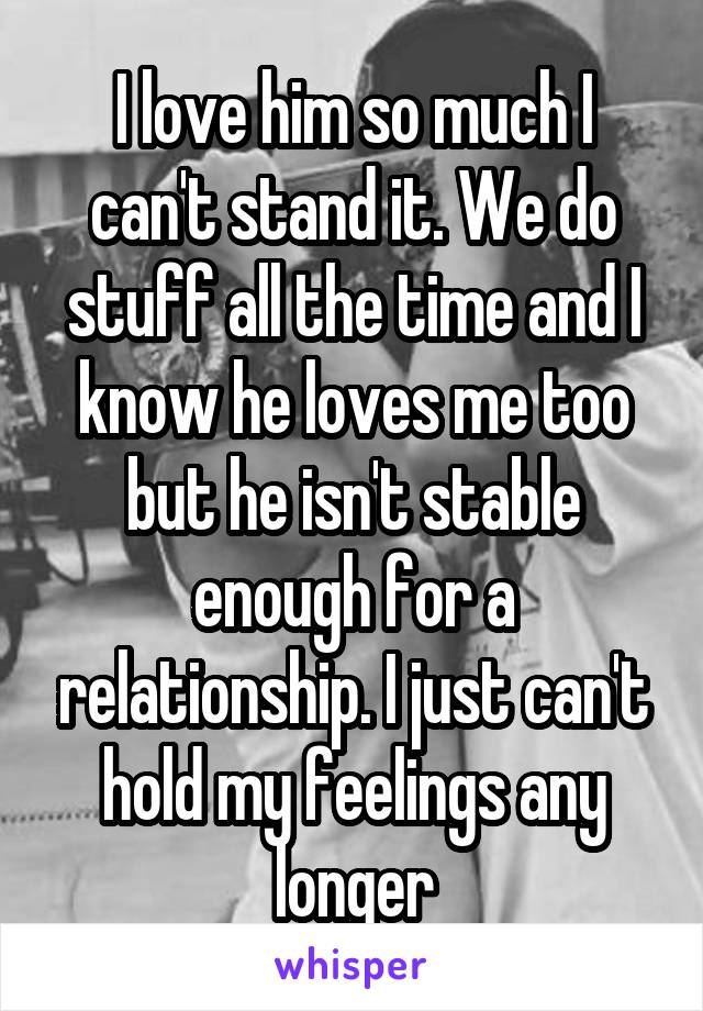I love him so much I can't stand it. We do stuff all the time and I know he loves me too but he isn't stable enough for a relationship. I just can't hold my feelings any longer