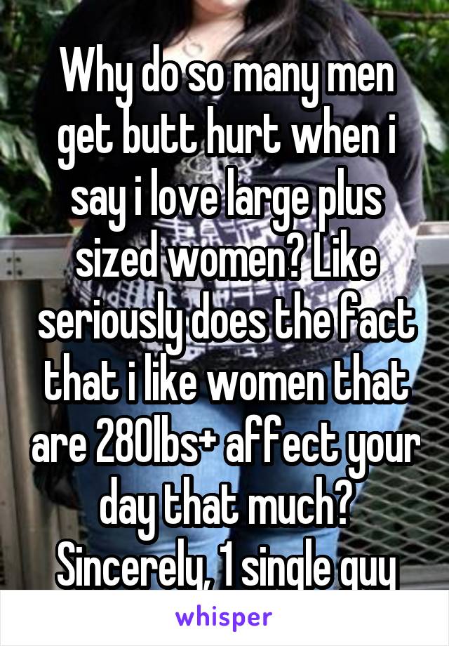 Why do so many men get butt hurt when i say i love large plus sized women? Like seriously does the fact that i like women that are 280lbs+ affect your day that much?
Sincerely, 1 single guy