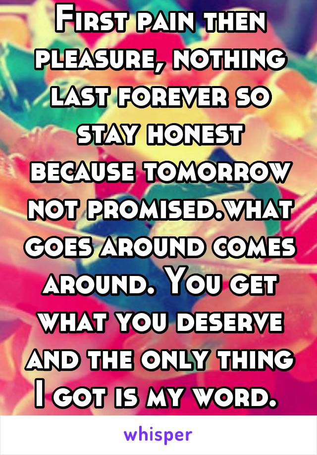 First pain then pleasure, nothing last forever so stay honest because tomorrow not promised.what goes around comes around. You get what you deserve and the only thing I got is my word. 
By J. Kelly