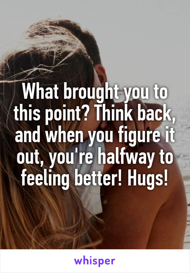 What brought you to this point? Think back, and when you figure it out, you're halfway to feeling better! Hugs!