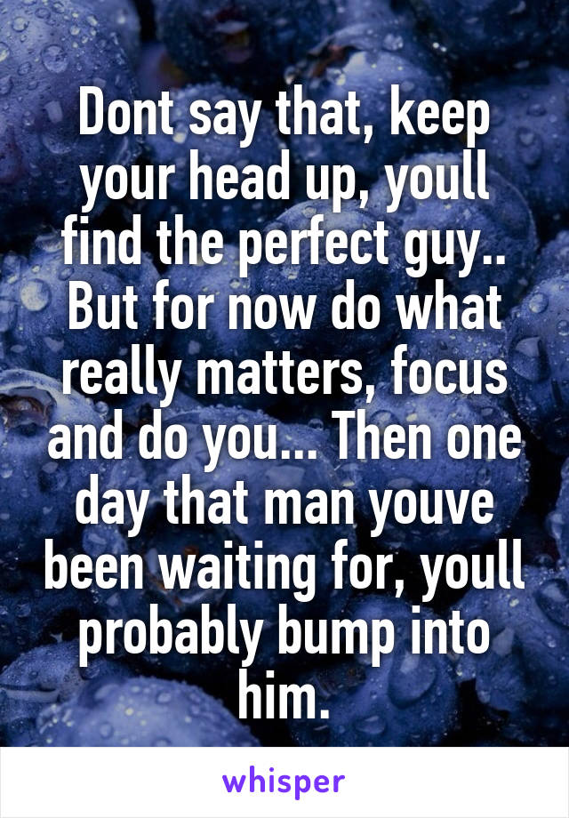 Dont say that, keep your head up, youll find the perfect guy.. But for now do what really matters, focus and do you... Then one day that man youve been waiting for, youll probably bump into him.