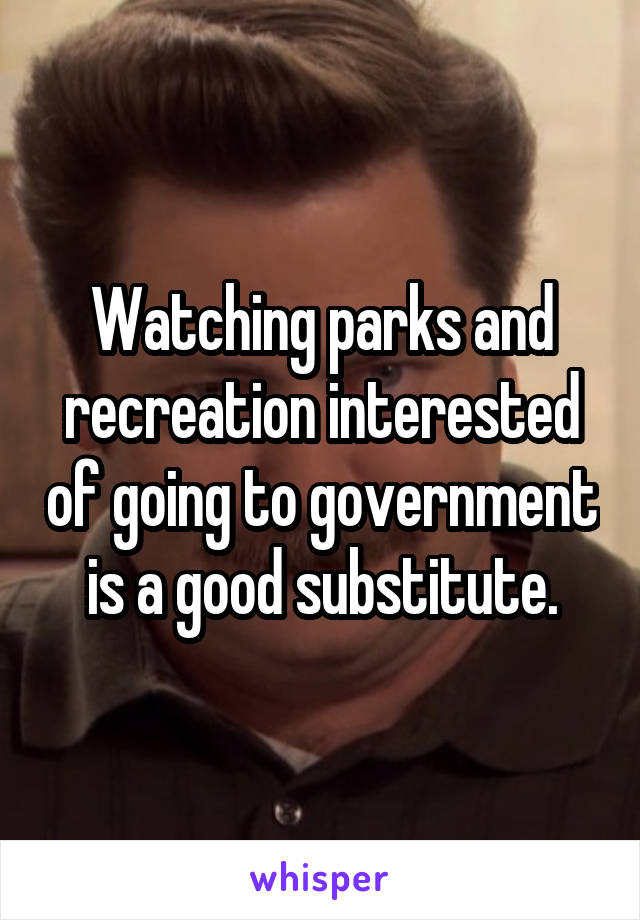 Watching parks and recreation interested of going to government is a good substitute.