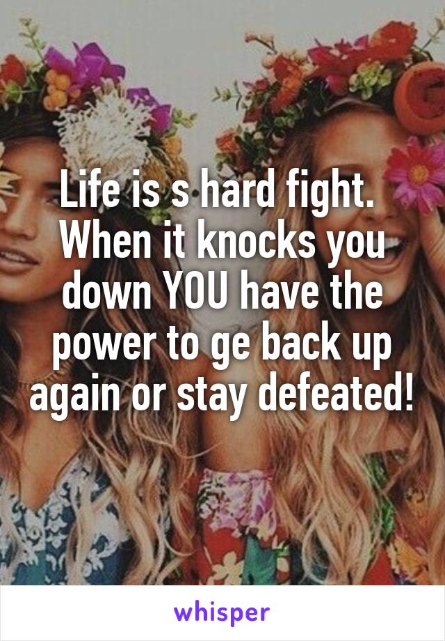 Life is s hard fight. 
When it knocks you down YOU have the power to ge back up again or stay defeated! 