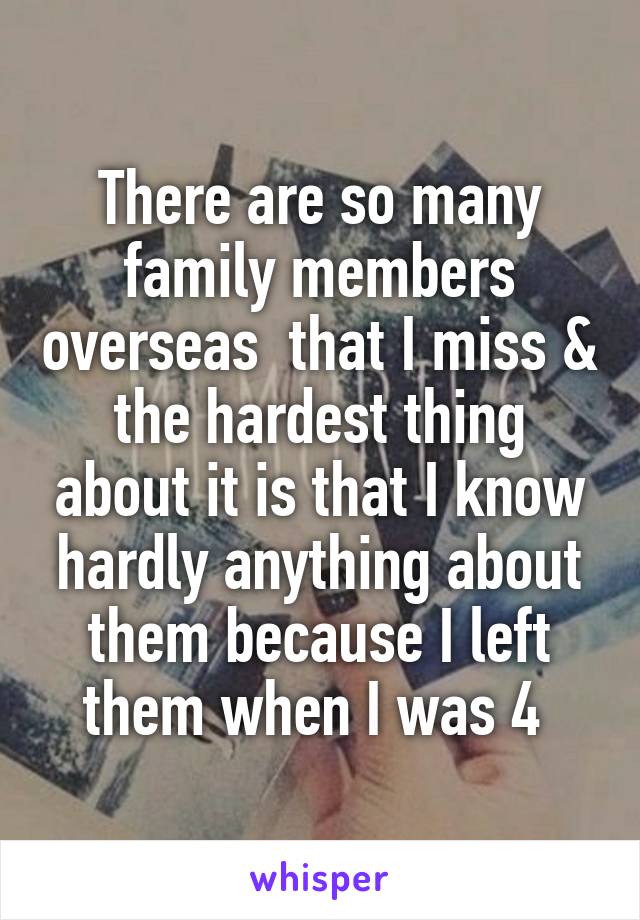 There are so many family members overseas  that I miss & the hardest thing about it is that I know hardly anything about them because I left them when I was 4 