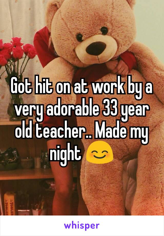 Got hit on at work by a very adorable 33 year old teacher.. Made my night 😊