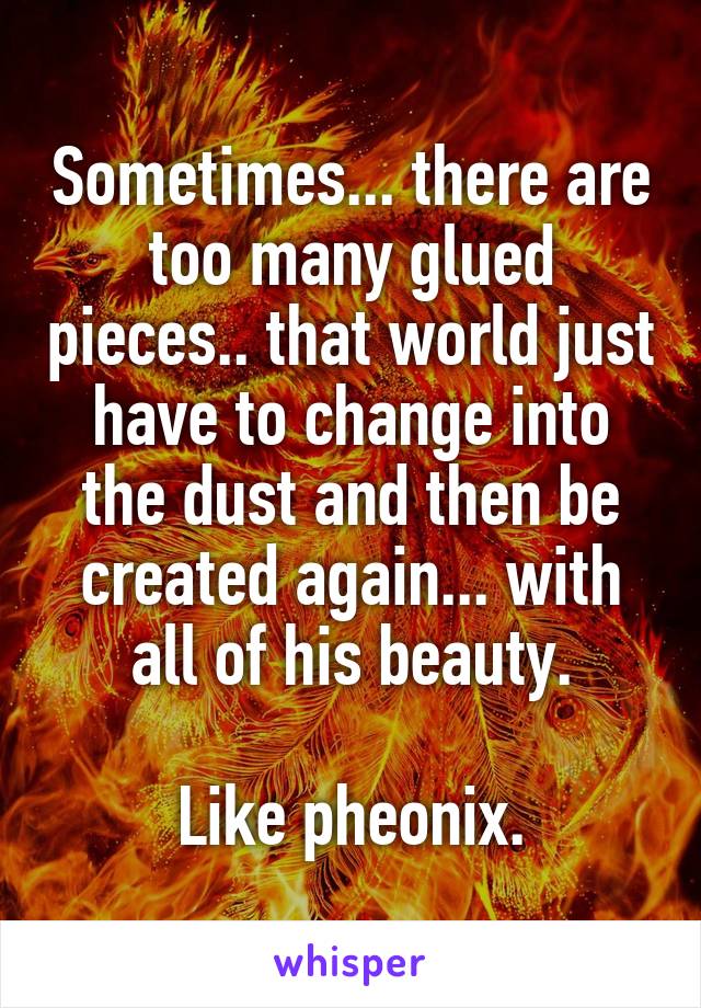 Sometimes... there are too many glued pieces.. that world just have to change into the dust and then be created again... with all of his beauty.

Like pheonix.