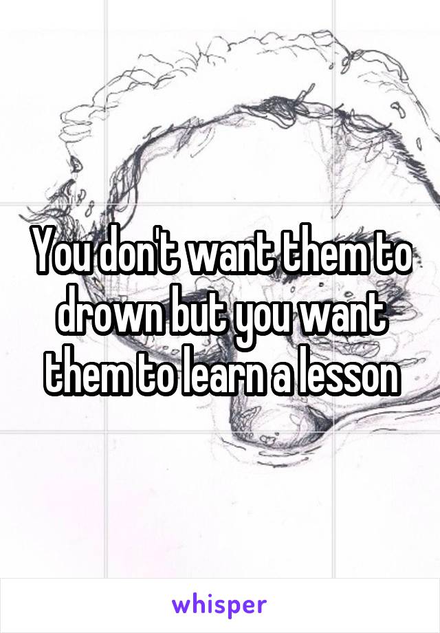 You don't want them to drown but you want them to learn a lesson