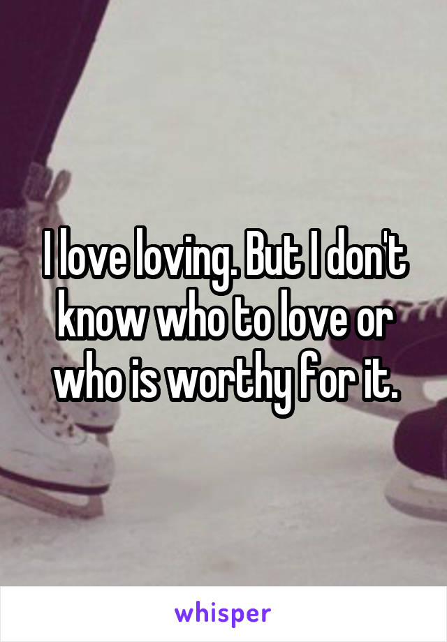 I love loving. But I don't know who to love or who is worthy for it.