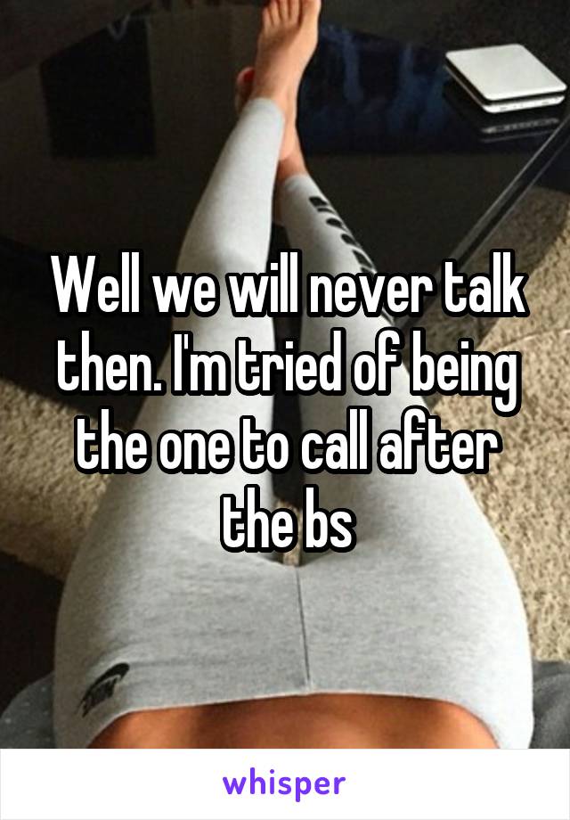 Well we will never talk then. I'm tried of being the one to call after the bs