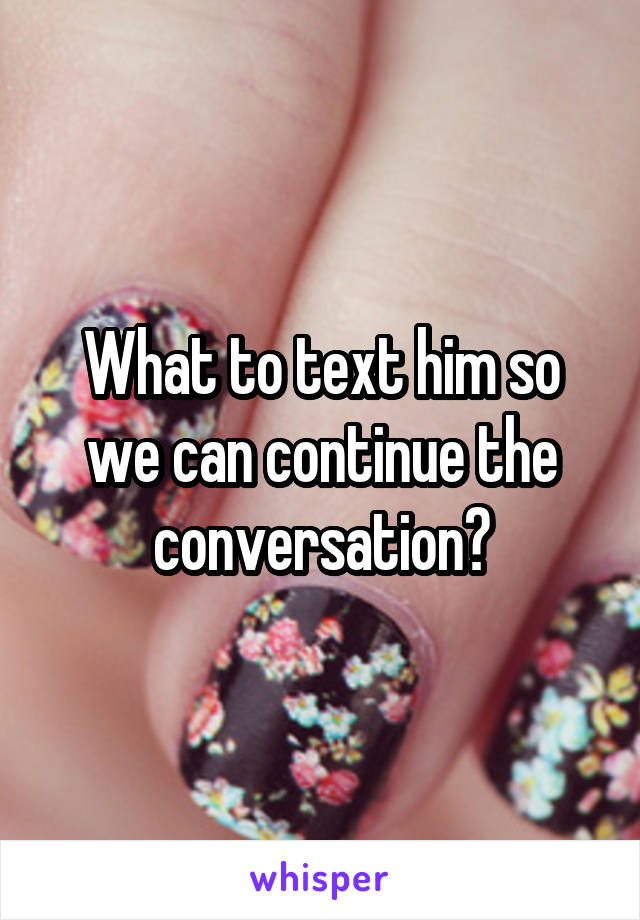 What to text him so we can continue the conversation?