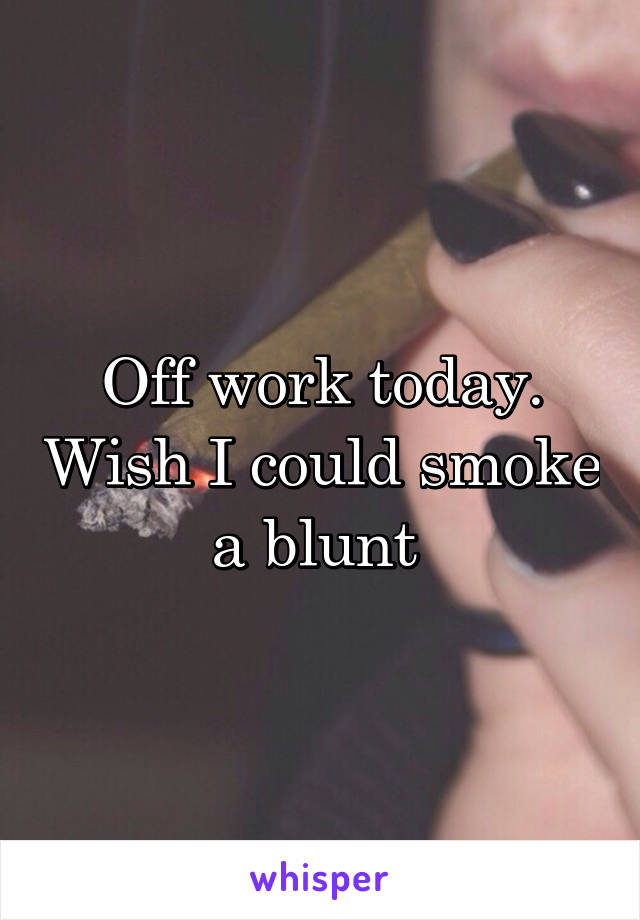 Off work today. Wish I could smoke a blunt 