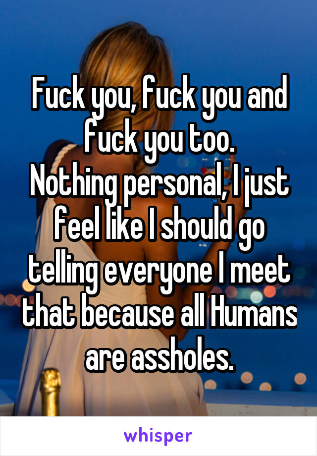 Fuck you, fuck you and fuck you too.
Nothing personal, I just feel like I should go telling everyone I meet that because all Humans are assholes.