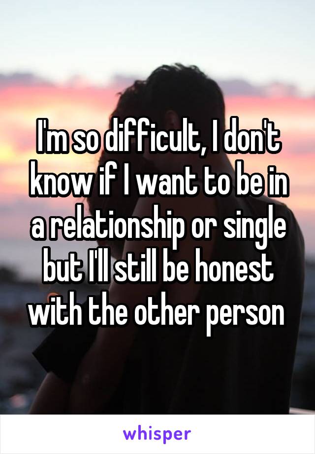 I'm so difficult, I don't know if I want to be in a relationship or single but I'll still be honest with the other person 