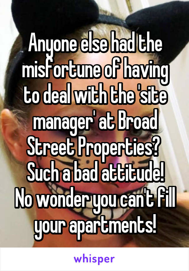 Anyone else had the misfortune of having to deal with the 'site manager' at Broad Street Properties? 
Such a bad attitude! No wonder you can't fill your apartments!