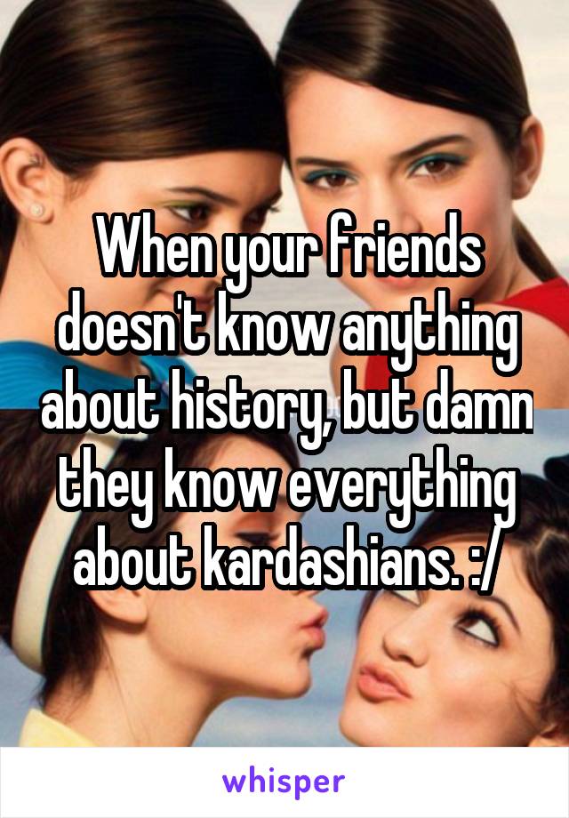 When your friends doesn't know anything about history, but damn they know everything about kardashians. :/